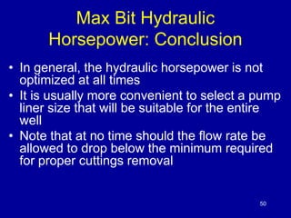 50 
Max Bit Hydraulic 
Horsepower: Conclusion 
• In general, the hydraulic horsepower is not 
optimized at all times 
• It is usually more convenient to select a pump 
liner size that will be suitable for the entire 
well 
• Note that at no time should the flow rate be 
allowed to drop below the minimum required 
for proper cuttings removal 
 