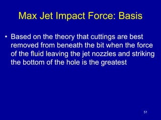 51 
Max Jet Impact Force: Basis 
• Based on the theory that cuttings are best 
removed from beneath the bit when the force 
of the fluid leaving the jet nozzles and striking 
the bottom of the hole is the greatest 
 