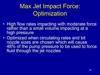 52 
Max Jet Impact Force: 
Optimization 
• High flow rates impacting with moderate force 
rather than a small volume impacting at a 
high pressure 
• Optimized when circulating rates and bit 
nozzle sizes are chosen which will cause 
48% of the pump pressure to be used to force 
fluid through the jet nozzles 
 