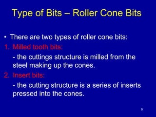 Type of Bits – Roller Cone Bits 
6 
• There are two types of roller cone bits: 
1. Milled tooth bits: 
- the cuttings structure is milled from the 
steel making up the cones. 
2. Insert bits: 
- the cutting structure is a series of inserts 
pressed into the cones. 
 