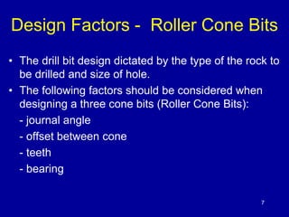 Design Factors - Roller Cone Bits 
• The drill bit design dictated by the type of the rock to 
7 
be drilled and size of hole. 
• The following factors should be considered when 
designing a three cone bits (Roller Cone Bits): 
- journal angle 
- offset between cone 
- teeth 
- bearing 
 