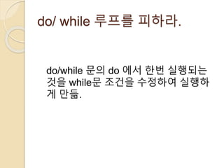 do/ while 루프를 피하라. 
do/while 문의 do 에서 한번 실행되는 
것을 while문 조건을 수정하여 실행하 
게 만듦. 
 