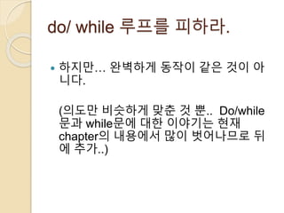 do/ while 루프를 피하라. 
 하지만… 완벽하게 동작이 같은 것이 아 
니다. 
(의도만 비슷하게 맞춘 것 뿐.. Do/while 
문과 while문에 대한 이야기는 현재 
chapter의 내용에서 많이 벗어나므로 뒤 
에 추가..) 
 