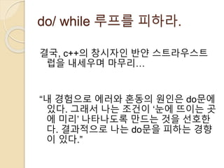 do/ while 루프를 피하라. 
결국, c++의 창시자인 반얀 스트라우스트 
럽을 내세우며 마무리… 
“내 경험으로 에러와 혼동의 원인은 do문에 
있다. 그래서 나는 조건이 ‘눈에 뜨이는 곳 
에 미리’ 나타나도록 만드는 것을 선호한 
다. 결과적으로 나는 do문을 피하는 경향 
이 있다.” 
 