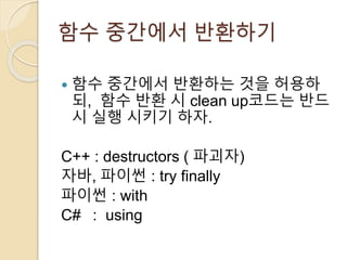 함수 중간에서 반환하기 
 함수 중간에서 반환하는 것을 허용하 
되, 함수 반환 시 clean up코드는 반드 
시 실행 시키기 하자. 
C++ : destructors ( 파괴자) 
자바, 파이썬 : try finally 
파이썬 : with 
C# : using 
 