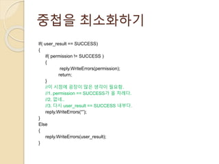 중첩을 최소화하기 
If( user_result == SUCCESS) 
{ 
if( permission != SUCCESS ) 
{ 
reply.WriteErrors(permission); 
return; 
} 
//이 시점에 굉장이 많은 생각이 필요함. 
//1. permission == SUCCESS가 올 차례다. 
//2. 없네.. 
//3. 다시 user_result == SUCCESS 내부다. 
reply.WriteErrors(“”); 
} 
Else 
{ 
reply.WriteErrors(user_result); 
} 
 