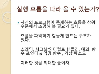실행 흐름을 따라 올 수 있는가? 
 자신의 프로그램에 존재하는 흐름을 상위 
수준에서 조망해 볼 필요가 있다. 
흐름을 파악하기 힘들게 만드는 구조가 
있다. 
스레딩, 시그널/인터럽트 핸들러, 예외, 함 
수 포인터 & 익명 함수 , 가상 메소드 
이러한 것을 최대한 줄이자. 
 