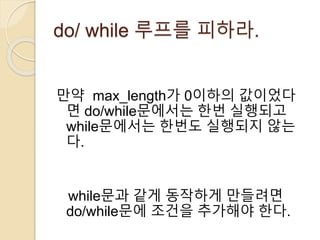 do/ while 루프를 피하라. 
만약 max_length가 0이하의 값이었다 
면 do/while문에서는 한번 실행되고 
while문에서는 한번도 실행되지 않는 
다. 
while문과 같게 동작하게 만들려면 
do/while문에 조건을 추가해야 한다. 
 