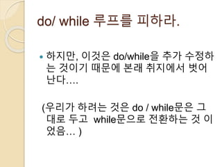 do/ while 루프를 피하라. 
 하지만, 이것은 do/while을 추가 수정하 
는 것이기 때문에 본래 취지에서 벗어 
난다…. 
(우리가 하려는 것은 do / while문은 그 
대로 두고 while문으로 전환하는 것 이 
었음… ) 
 