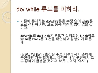 do/ while 루프를 피하라. 
 기존에 존재하는 do/while문을 수정 없이 while문 
으로 전환하려면, 코드 중복 밖엔 방법이 없을 것 
이다. 
do/while의 do block은 무조건 실행되는 block이고 
while문 block은 조건을 확인하고 실행되기 때문 
에. 
(물론.. Whlie(1) 조건을 주고 내부에서 비슷하게 
구현하면 가능 할지도… 하지만 내부 구현에서 코 
드 중복이 발생할 것이고..너무…억지..억지..) 
