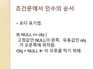 조건문에서 인수의 순서 
 요다 표기법. 
If( NULL == obj ) 
고정값인 NULL이 왼쪽, 유동값인 obj 
가 오른쪽에 위치함. 
Obj = NULL  이 오류를 막기 위해. 
 