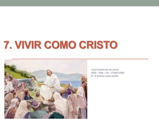 7. VIVIR COMO CRISTO 
«Las Enseñanzas de Jesús» 
IASD – DSA – UE – ITSAE-CADE. 
Pr. © Antonio López Gudiño 
 