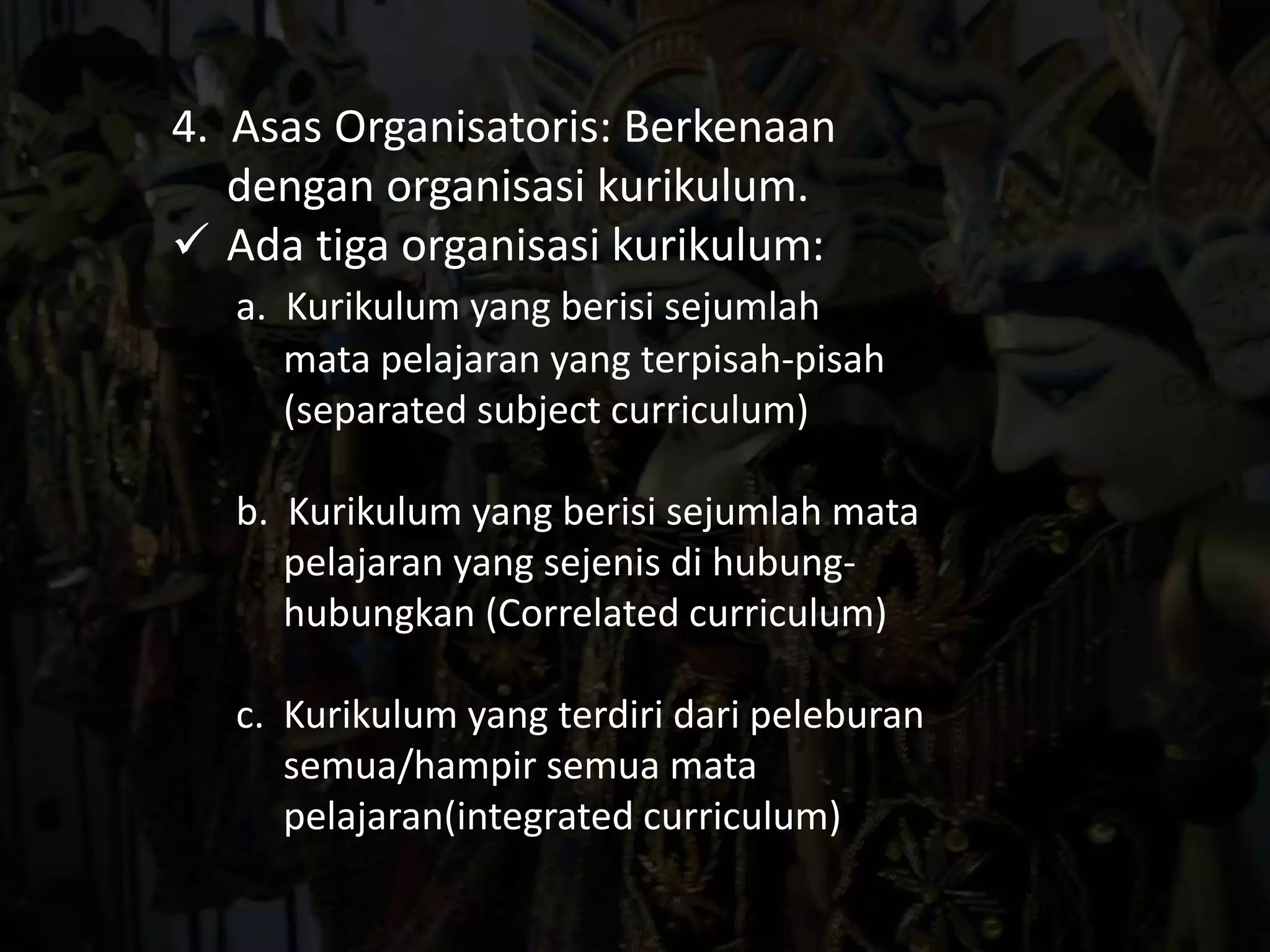 4. Asas Organisatoris: Berkenaan 
dengan organisasi kurikulum. 
 Ada tiga organisasi kurikulum: 
a. Kurikulum yang berisi sejumlah 
mata pelajaran yang terpisah-pisah 
(separated subject curriculum) 
b. Kurikulum yang berisi sejumlah mata 
pelajaran yang sejenis di hubung-hubungkan 
(Correlated curriculum) 
c. Kurikulum yang terdiri dari peleburan 
semua/hampir semua mata 
pelajaran(integrated curriculum) 
 