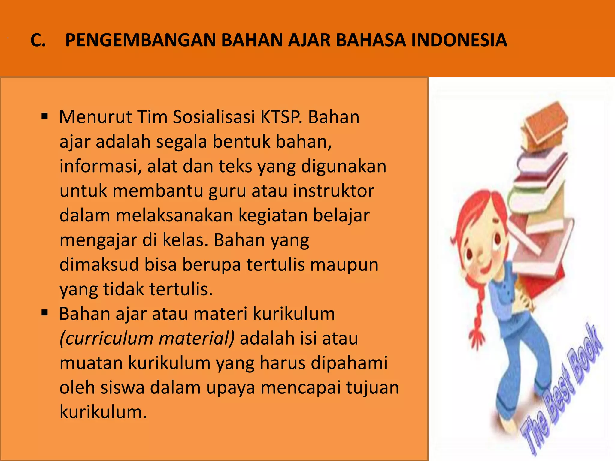 . C. PENGEMBANGAN BAHAN AJAR BAHASA INDONESIA 
 Menurut Tim Sosialisasi KTSP. Bahan 
ajar adalah segala bentuk bahan, 
informasi, alat dan teks yang digunakan 
untuk membantu guru atau instruktor 
dalam melaksanakan kegiatan belajar 
mengajar di kelas. Bahan yang 
dimaksud bisa berupa tertulis maupun 
yang tidak tertulis. 
 Bahan ajar atau materi kurikulum 
(curriculum material) adalah isi atau 
muatan kurikulum yang harus dipahami 
oleh siswa dalam upaya mencapai tujuan 
kurikulum. 
 
