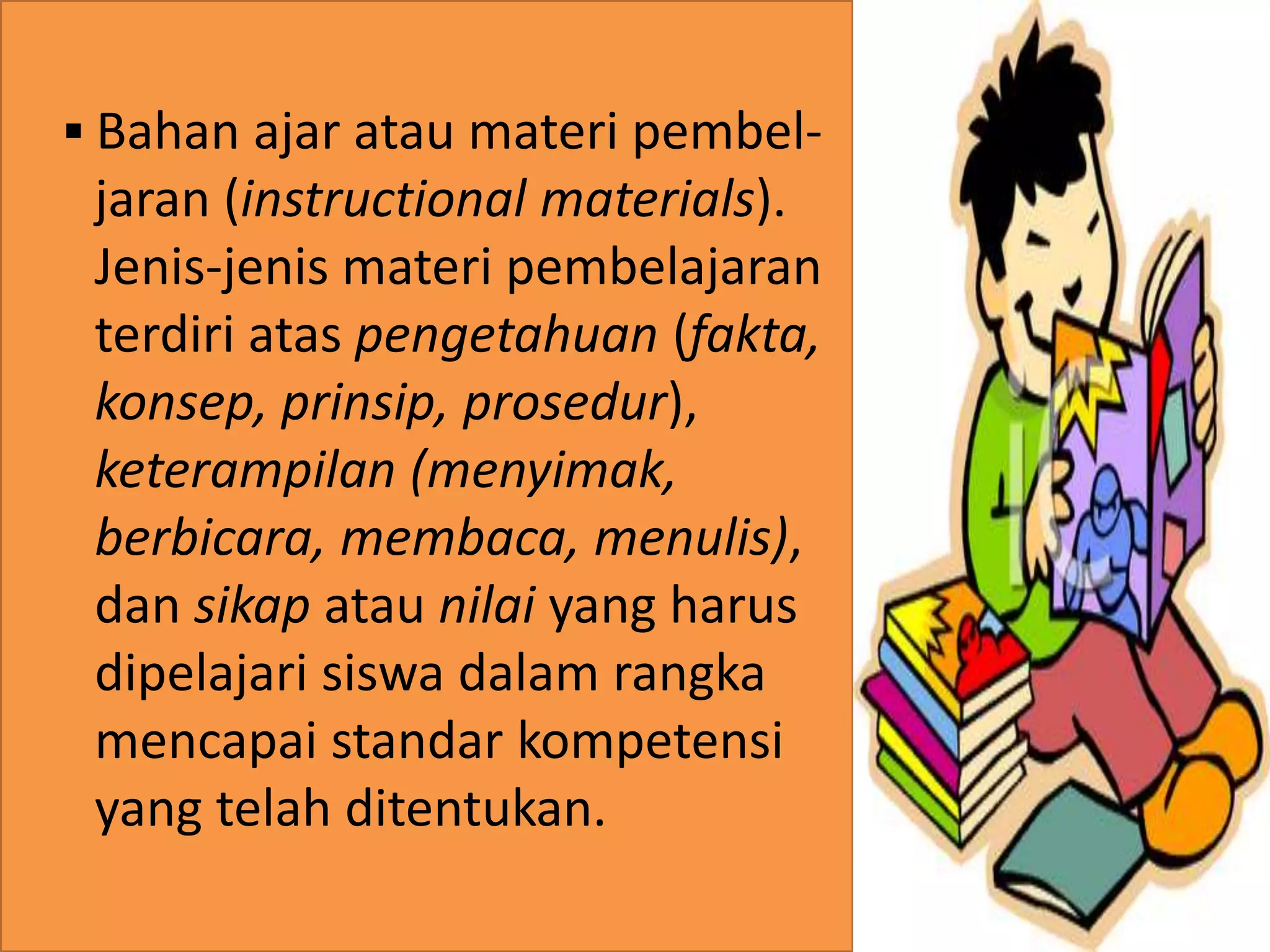 . 
 Bahan ajar atau materi pembel-jaran 
(instructional materials). 
Jenis-jenis materi pembelajaran 
terdiri atas pengetahuan (fakta, 
konsep, prinsip, prosedur), 
keterampilan (menyimak, 
berbicara, membaca, menulis), 
dan sikap atau nilai yang harus 
dipelajari siswa dalam rangka 
mencapai standar kompetensi 
yang telah ditentukan. 
 