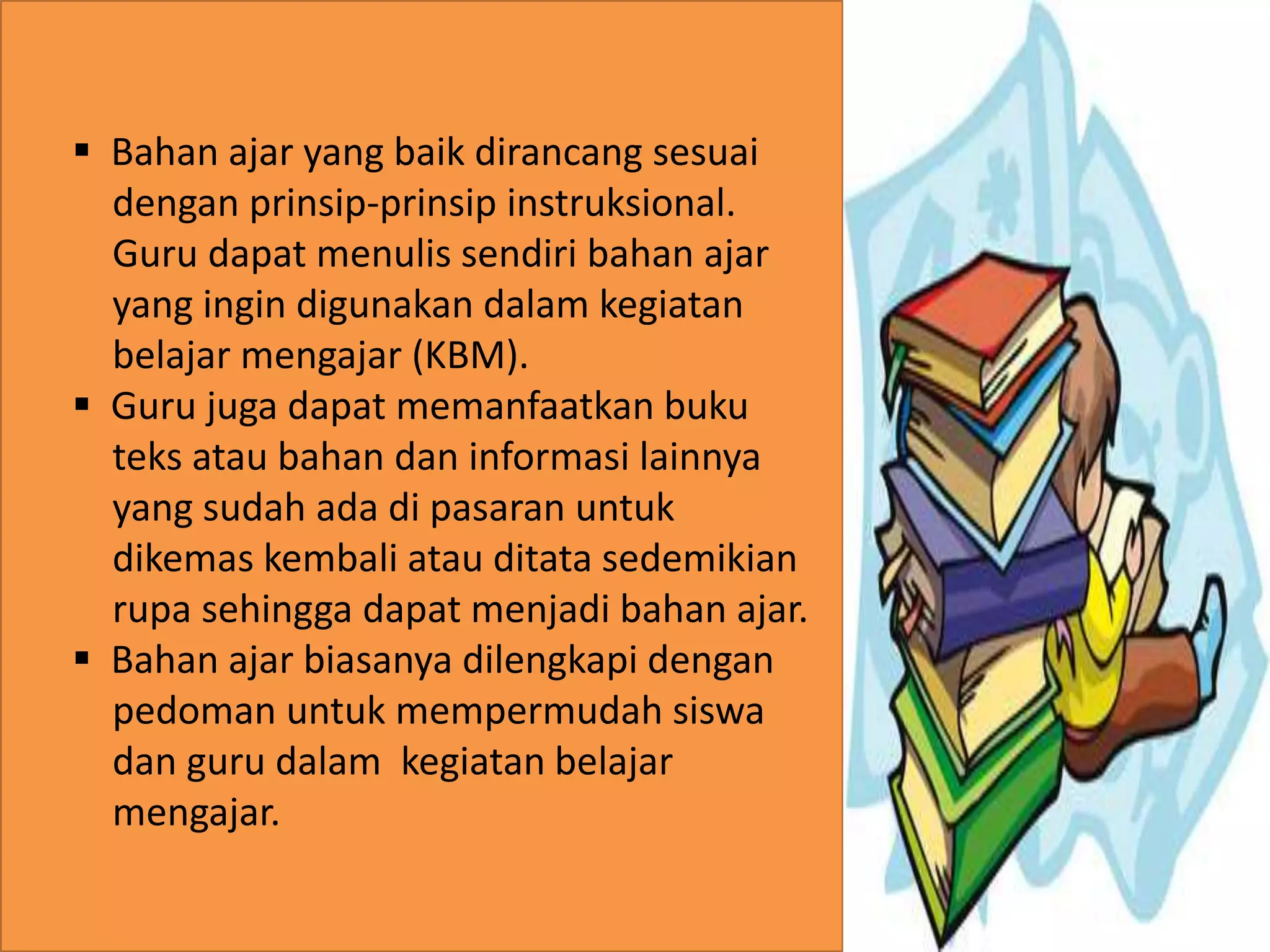 . 
 Bahan ajar yang baik dirancang sesuai 
dengan prinsip-prinsip instruksional. 
Guru dapat menulis sendiri bahan ajar 
yang ingin digunakan dalam kegiatan 
belajar mengajar (KBM). 
 Guru juga dapat memanfaatkan buku 
teks atau bahan dan informasi lainnya 
yang sudah ada di pasaran untuk 
dikemas kembali atau ditata sedemikian 
rupa sehingga dapat menjadi bahan ajar. 
 Bahan ajar biasanya dilengkapi dengan 
pedoman untuk mempermudah siswa 
dan guru dalam kegiatan belajar 
mengajar. 
 