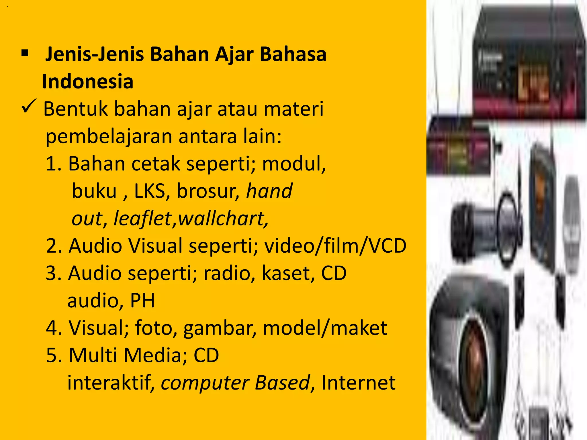 . 
. 
 Jenis-Jenis Bahan Ajar Bahasa 
Indonesia 
 Bentuk bahan ajar atau materi 
pembelajaran antara lain: 
1. Bahan cetak seperti; modul, 
buku , LKS, brosur, hand 
out, leaflet,wallchart, 
2. Audio Visual seperti; video/film/VCD 
3. Audio seperti; radio, kaset, CD 
audio, PH 
4. Visual; foto, gambar, model/maket 
5. Multi Media; CD 
interaktif, computer Based, Internet 
 