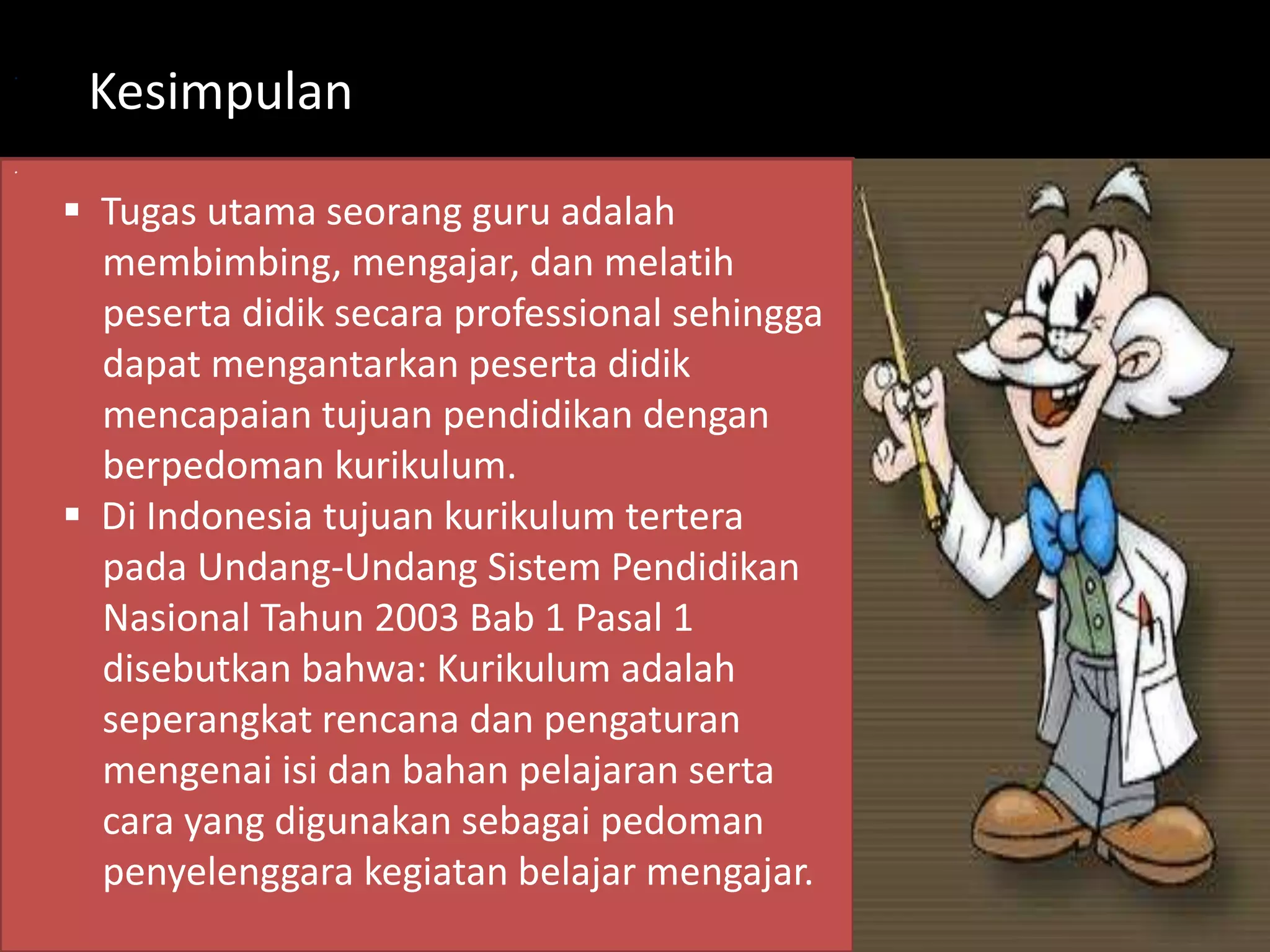 . 
. 
Kesimpulan 
 Tugas utama seorang guru adalah 
membimbing, mengajar, dan melatih 
peserta didik secara professional sehingga 
dapat mengantarkan peserta didik 
mencapaian tujuan pendidikan dengan 
berpedoman kurikulum. 
 Di Indonesia tujuan kurikulum tertera 
pada Undang-Undang Sistem Pendidikan 
Nasional Tahun 2003 Bab 1 Pasal 1 
disebutkan bahwa: Kurikulum adalah 
seperangkat rencana dan pengaturan 
mengenai isi dan bahan pelajaran serta 
cara yang digunakan sebagai pedoman 
penyelenggara kegiatan belajar mengajar. 
 