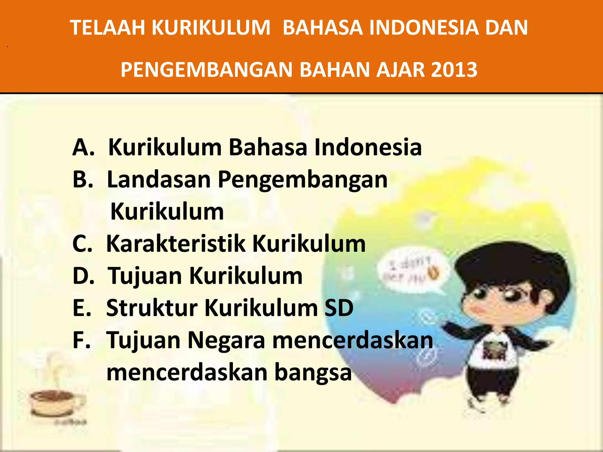 . 
TELAAH KURIKULUM BAHASA INDONESIA DAN 
PENGEMBANGAN BAHAN AJAR 2013 
A. Kurikulum Bahasa Indonesia 
B. Landasan Pengembangan 
Kurikulum 
C. Karakteristik Kurikulum 
D. Tujuan Kurikulum 
E. Struktur Kurikulum SD 
F. Tujuan Negara mencerdaskan 
mencerdaskan bangsa 
 