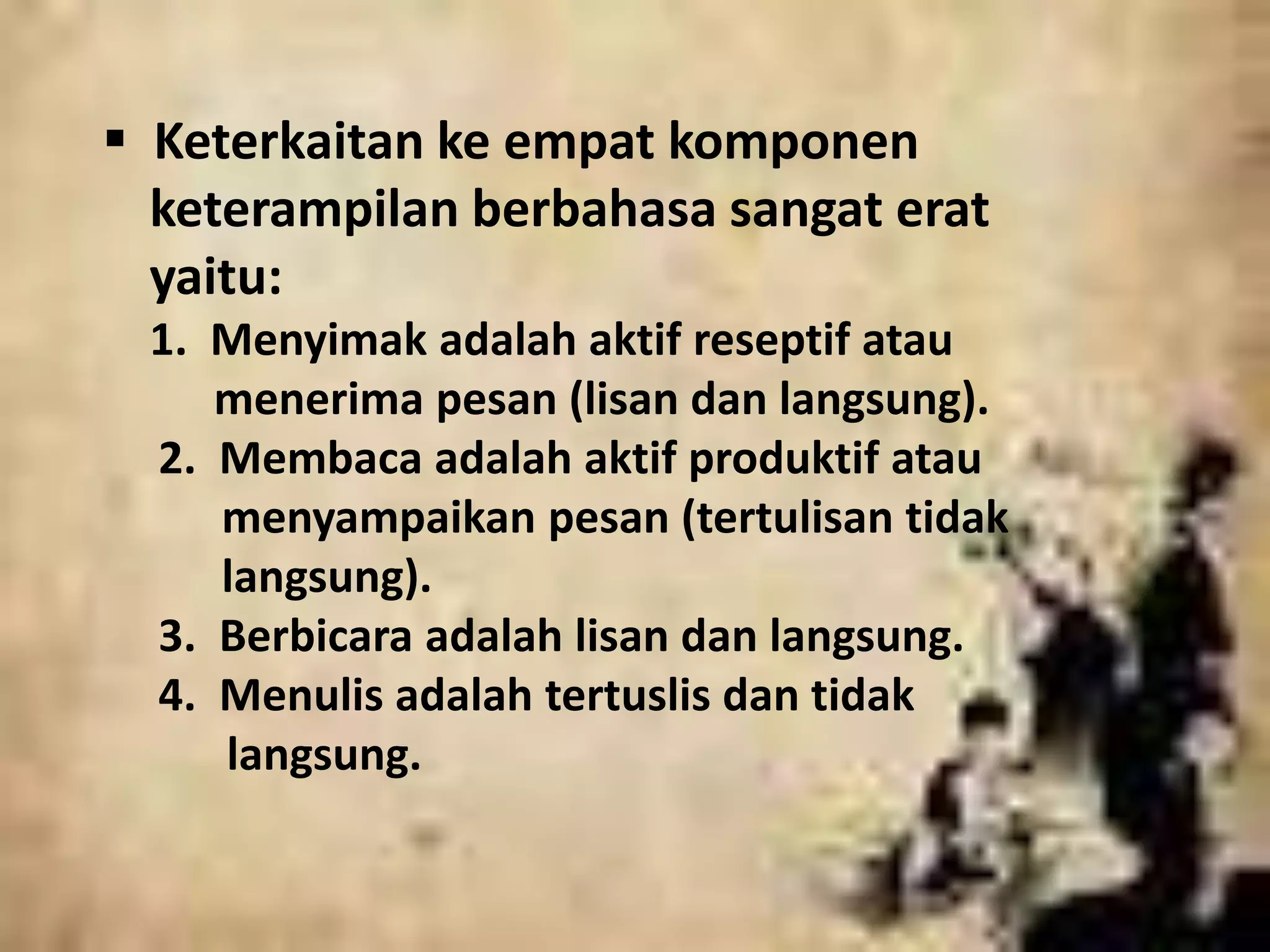  Keterkaitan ke empat komponen 
keterampilan berbahasa sangat erat 
yaitu: 
1. Menyimak adalah aktif reseptif atau 
menerima pesan (lisan dan langsung). 
2. Membaca adalah aktif produktif atau 
menyampaikan pesan (tertulisan tidak 
langsung). 
3. Berbicara adalah lisan dan langsung. 
4. Menulis adalah tertuslis dan tidak 
langsung. 
 