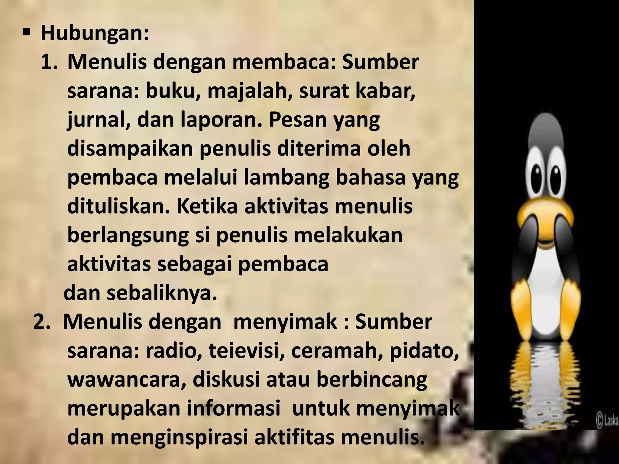  Hubungan: 
1. Menulis dengan membaca: Sumber 
sarana: buku, majalah, surat kabar, 
jurnal, dan laporan. Pesan yang 
disampaikan penulis diterima oleh 
pembaca melalui lambang bahasa yang 
dituliskan. Ketika aktivitas menulis 
berlangsung si penulis melakukan 
aktivitas sebagai pembaca 
dan sebaliknya. 
2. Menulis dengan menyimak : Sumber 
sarana: radio, teievisi, ceramah, pidato, 
wawancara, diskusi atau berbincang 
merupakan informasi untuk menyimak 
dan menginspirasi aktifitas menulis. 
 