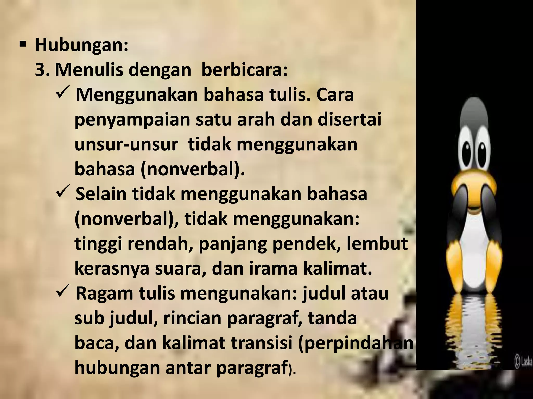  Hubungan: 
3. Menulis dengan berbicara: 
 Menggunakan bahasa tulis. Cara 
penyampaian satu arah dan disertai 
unsur-unsur tidak menggunakan 
bahasa (nonverbal). 
 Selain tidak menggunakan bahasa 
(nonverbal), tidak menggunakan: 
tinggi rendah, panjang pendek, lembut 
kerasnya suara, dan irama kalimat. 
 Ragam tulis mengunakan: judul atau 
sub judul, rincian paragraf, tanda 
baca, dan kalimat transisi (perpindahan 
hubungan antar paragraf). 
 