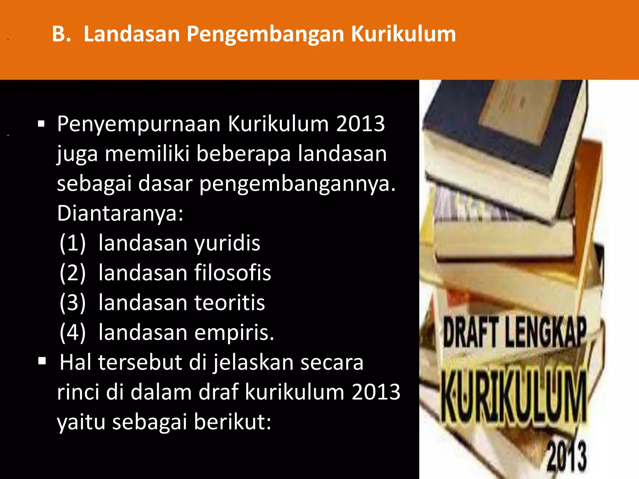 . 
. 
B. Landasan Pengembangan Kurikulum 
 Penyempurnaan Kurikulum 2013 
juga memiliki beberapa landasan 
sebagai dasar pengembangannya. 
Diantaranya: 
(1) landasan yuridis 
(2) landasan filosofis 
(3) landasan teoritis 
(4) landasan empiris. 
 Hal tersebut di jelaskan secara 
rinci di dalam draf kurikulum 2013 
yaitu sebagai berikut: 
 