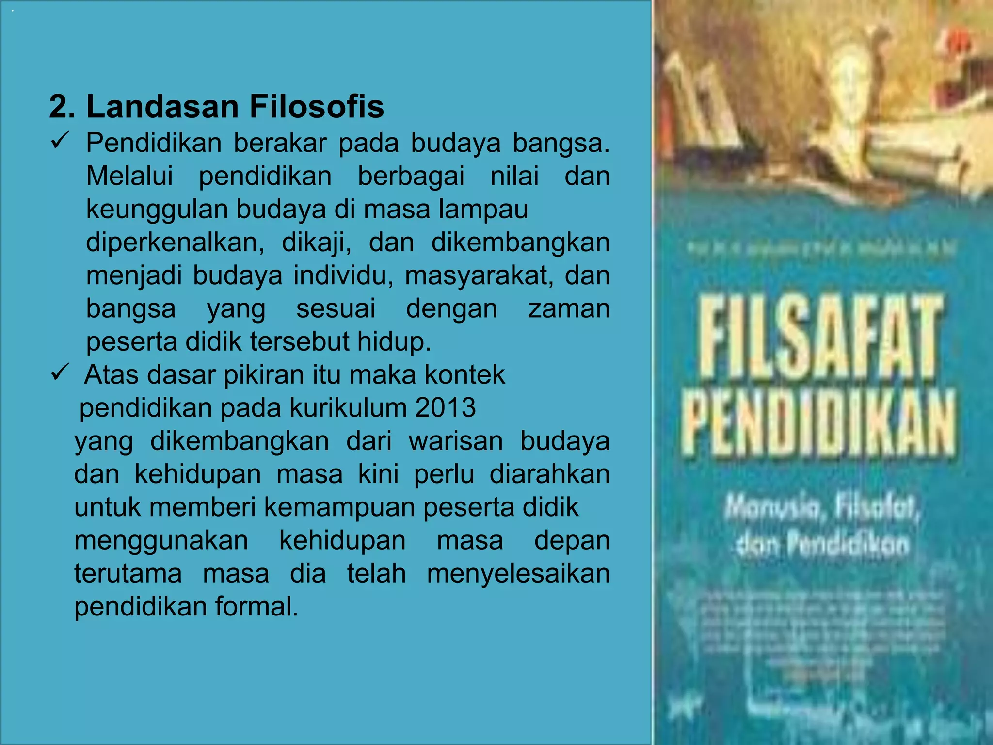 . 
2. Landasan Filosofis 
 Pendidikan berakar pada budaya bangsa. 
Melalui pendidikan berbagai nilai dan 
keunggulan budaya di masa lampau 
diperkenalkan, dikaji, dan dikembangkan 
menjadi budaya individu, masyarakat, dan 
bangsa yang sesuai dengan zaman 
peserta didik tersebut hidup. 
 Atas dasar pikiran itu maka kontek 
pendidikan pada kurikulum 2013 
yang dikembangkan dari warisan budaya 
dan kehidupan masa kini perlu diarahkan 
untuk memberi kemampuan peserta didik 
menggunakan kehidupan masa depan 
terutama masa dia telah menyelesaikan 
pendidikan formal. 
 