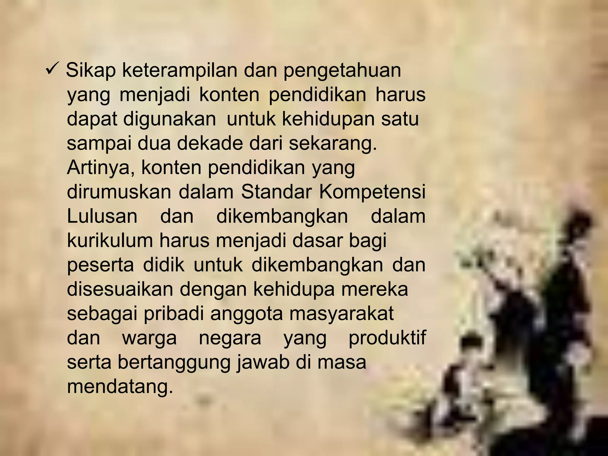  Sikap keterampilan dan pengetahuan 
yang menjadi konten pendidikan harus 
dapat digunakan untuk kehidupan satu 
sampai dua dekade dari sekarang. 
Artinya, konten pendidikan yang 
dirumuskan dalam Standar Kompetensi 
Lulusan dan dikembangkan dalam 
kurikulum harus menjadi dasar bagi 
peserta didik untuk dikembangkan dan 
disesuaikan dengan kehidupa mereka 
sebagai pribadi anggota masyarakat 
dan warga negara yang produktif 
serta bertanggung jawab di masa 
mendatang. 
 