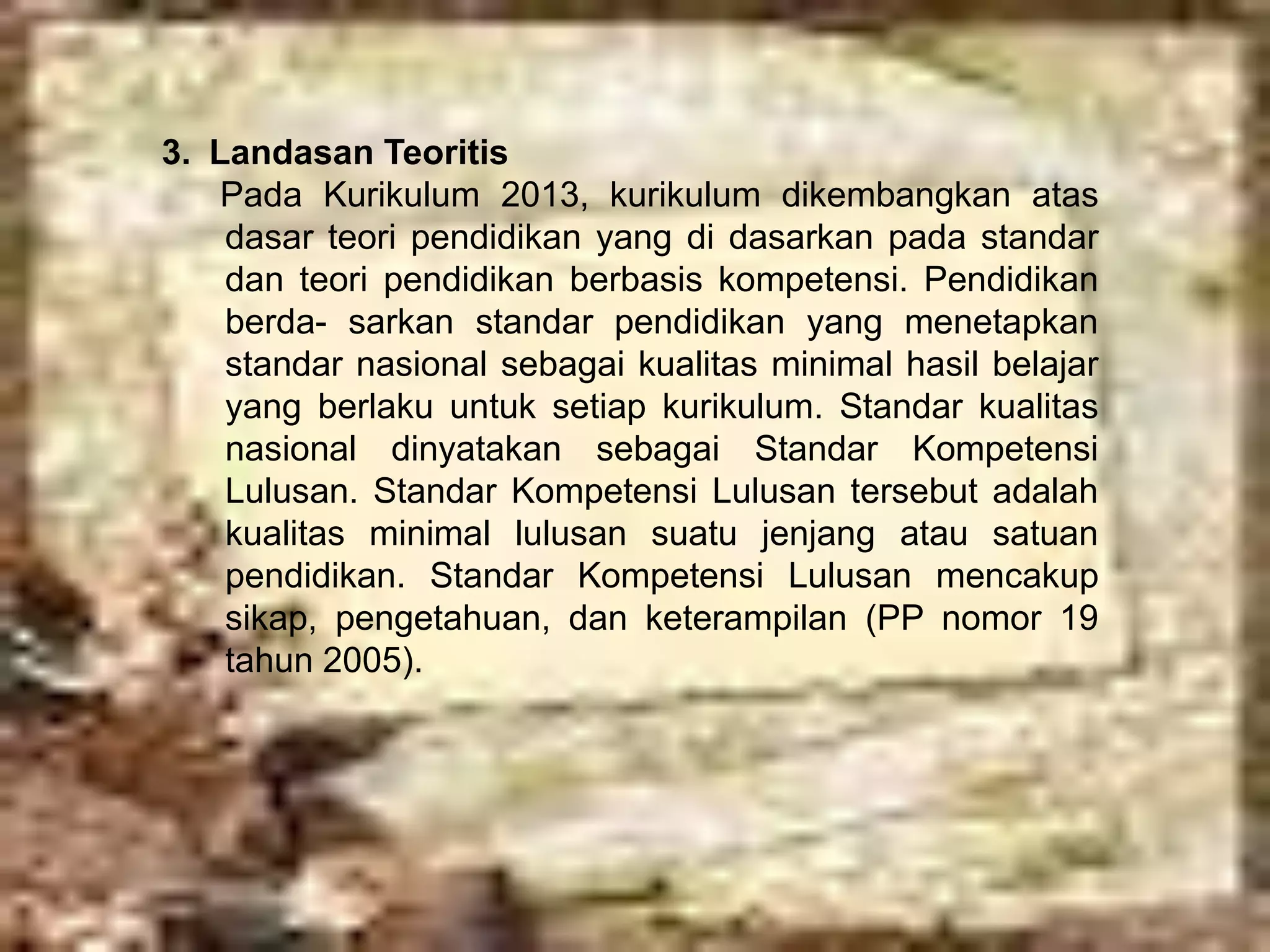 3. Landasan Teoritis 
Pada Kurikulum 2013, kurikulum dikembangkan atas 
dasar teori pendidikan yang di dasarkan pada standar 
dan teori pendidikan berbasis kompetensi. Pendidikan 
berda- sarkan standar pendidikan yang menetapkan 
standar nasional sebagai kualitas minimal hasil belajar 
yang berlaku untuk setiap kurikulum. Standar kualitas 
nasional dinyatakan sebagai Standar Kompetensi 
Lulusan. Standar Kompetensi Lulusan tersebut adalah 
kualitas minimal lulusan suatu jenjang atau satuan 
pendidikan. Standar Kompetensi Lulusan mencakup 
sikap, pengetahuan, dan keterampilan (PP nomor 19 
tahun 2005). 
 