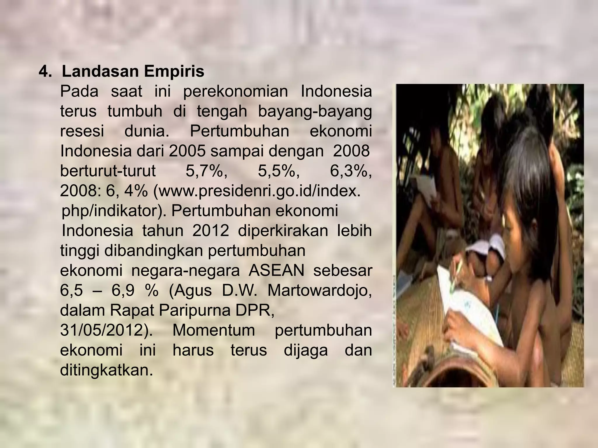 4. Landasan Empiris 
Pada saat ini perekonomian Indonesia 
terus tumbuh di tengah bayang-bayang 
resesi dunia. Pertumbuhan ekonomi 
Indonesia dari 2005 sampai dengan 2008 
berturut-turut 5,7%, 5,5%, 6,3%, 
2008: 6, 4% (www.presidenri.go.id/index. 
php/indikator). Pertumbuhan ekonomi 
Indonesia tahun 2012 diperkirakan lebih 
tinggi dibandingkan pertumbuhan 
ekonomi negara-negara ASEAN sebesar 
6,5 – 6,9 % (Agus D.W. Martowardojo, 
dalam Rapat Paripurna DPR, 
31/05/2012). Momentum pertumbuhan 
ekonomi ini harus terus dijaga dan 
ditingkatkan. 
 