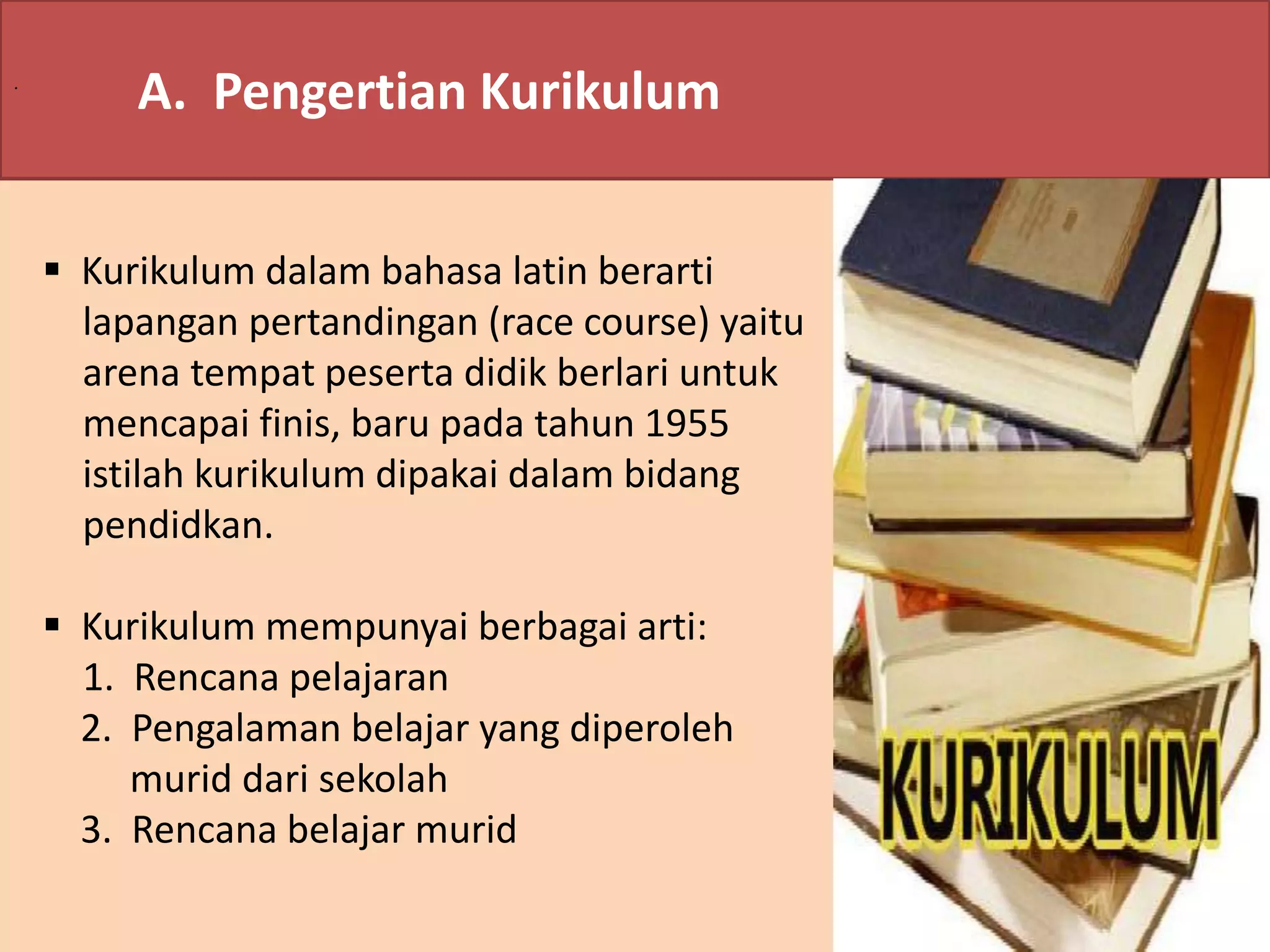 . A. Pengertian Kurikulum 
 Kurikulum dalam bahasa latin berarti 
lapangan pertandingan (race course) yaitu 
arena tempat peserta didik berlari untuk 
mencapai finis, baru pada tahun 1955 
istilah kurikulum dipakai dalam bidang 
pendidkan. 
 Kurikulum mempunyai berbagai arti: 
1. Rencana pelajaran 
2. Pengalaman belajar yang diperoleh 
murid dari sekolah 
3. Rencana belajar murid 
 