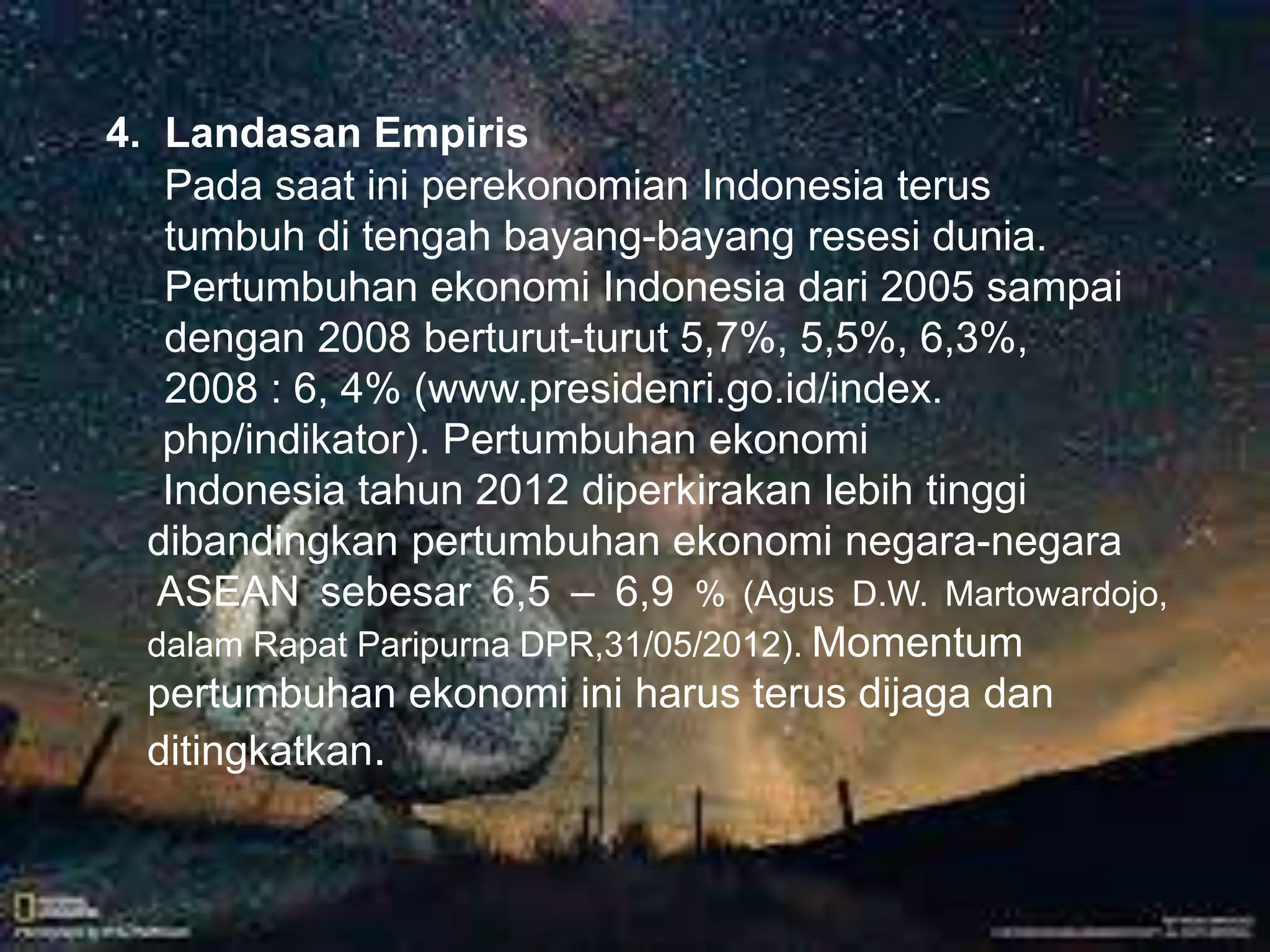 . 
4. Landasan Empiris 
Pada saat ini perekonomian Indonesia terus 
tumbuh di tengah bayang-bayang resesi dunia. 
Pertumbuhan ekonomi Indonesia dari 2005 sampai 
dengan 2008 berturut-turut 5,7%, 5,5%, 6,3%, 
2008 : 6, 4% (www.presidenri.go.id/index. 
php/indikator). Pertumbuhan ekonomi 
Indonesia tahun 2012 diperkirakan lebih tinggi 
dibandingkan pertumbuhan ekonomi negara-negara 
ASEAN sebesar 6,5 – 6,9 % (Agus D.W. Martowardojo, 
dalam Rapat Paripurna DPR,31/05/2012). Momentum 
pertumbuhan ekonomi ini harus terus dijaga dan 
ditingkatkan. 
 