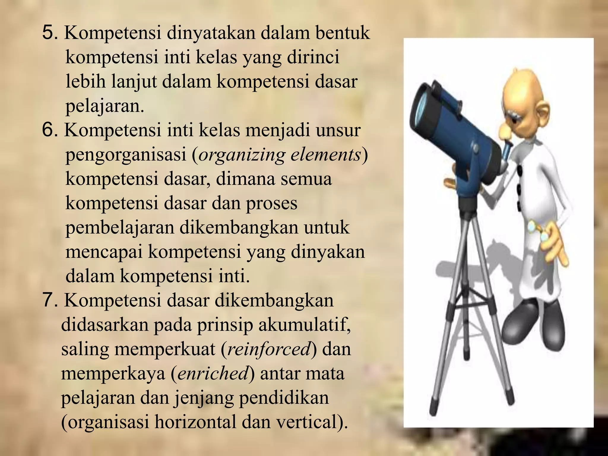 5. Kompetensi dinyatakan dalam bentuk 
kompetensi inti kelas yang dirinci 
lebih lanjut dalam kompetensi dasar 
pelajaran. 
6. Kompetensi inti kelas menjadi unsur 
pengorganisasi (organizing elements) 
kompetensi dasar, dimana semua 
kompetensi dasar dan proses 
pembelajaran dikembangkan untuk 
mencapai kompetensi yang dinyakan 
dalam kompetensi inti. 
7. Kompetensi dasar dikembangkan 
didasarkan pada prinsip akumulatif, 
saling memperkuat (reinforced) dan 
memperkaya (enriched) antar mata 
pelajaran dan jenjang pendidikan 
(organisasi horizontal dan vertical). 
 