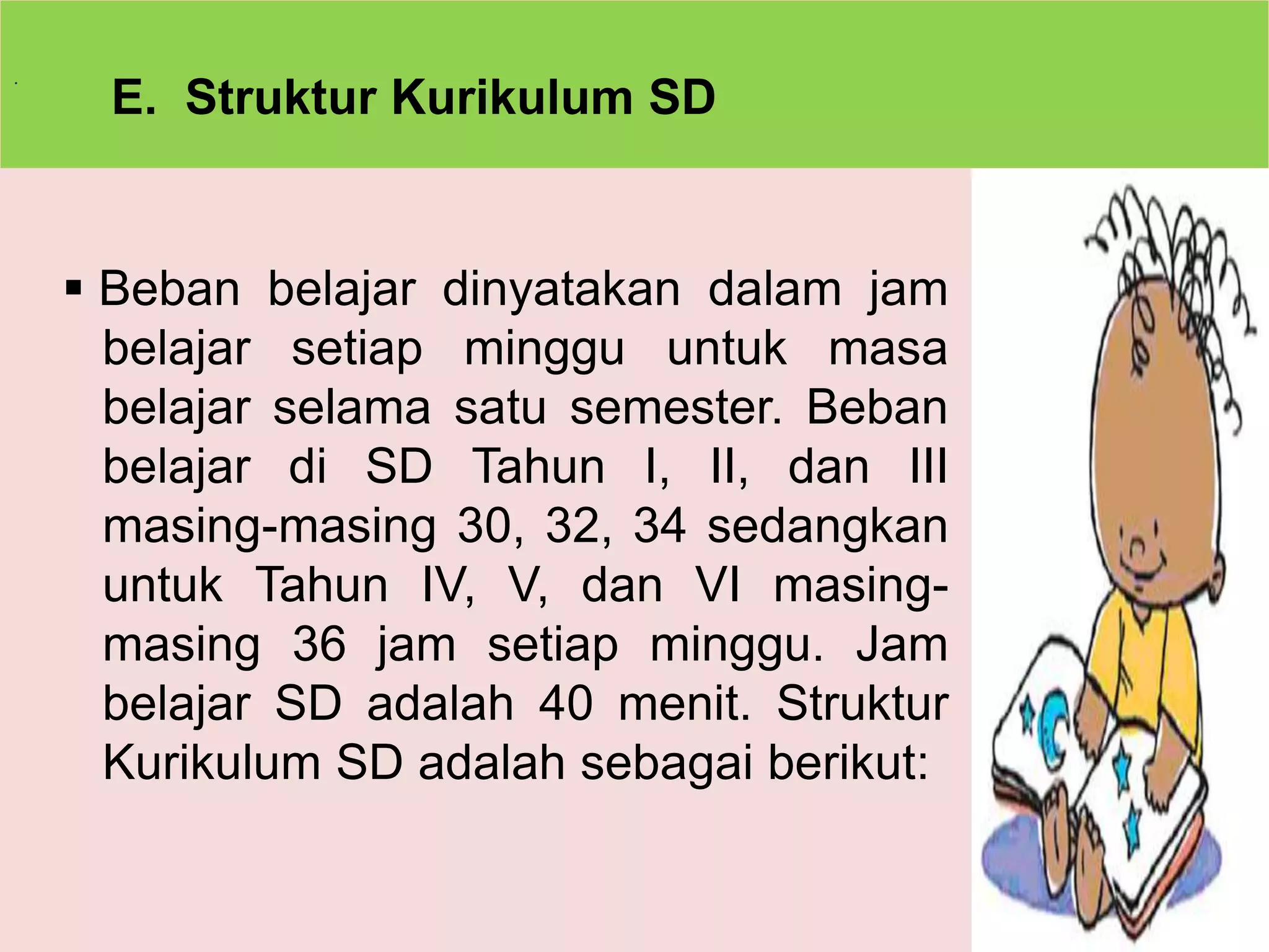 . 
E. Struktur Kurikulum SD 
 Beban belajar dinyatakan dalam jam 
belajar setiap minggu untuk masa 
belajar selama satu semester. Beban 
belajar di SD Tahun I, II, dan III 
masing-masing 30, 32, 34 sedangkan 
untuk Tahun IV, V, dan VI masing-masing 
36 jam setiap minggu. Jam 
belajar SD adalah 40 menit. Struktur 
Kurikulum SD adalah sebagai berikut: 
 