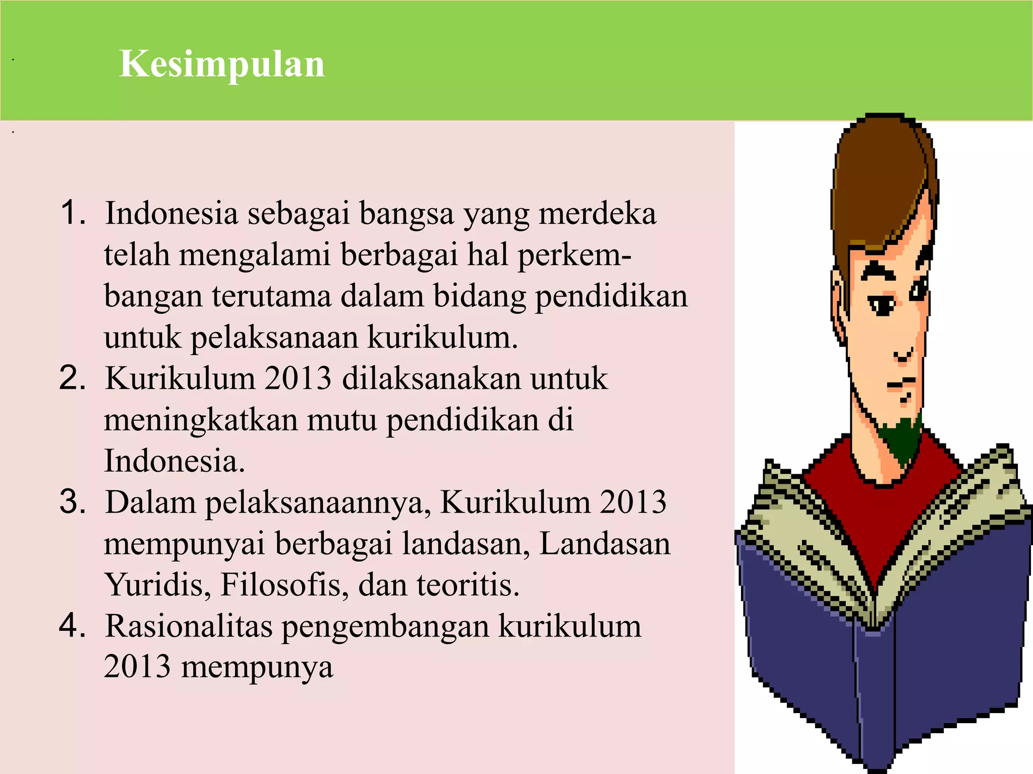 . 
. 
Kesimpulan 
1. Indonesia sebagai bangsa yang merdeka 
telah mengalami berbagai hal perkem-bangan 
terutama dalam bidang pendidikan 
untuk pelaksanaan kurikulum. 
2. Kurikulum 2013 dilaksanakan untuk 
meningkatkan mutu pendidikan di 
Indonesia. 
3. Dalam pelaksanaannya, Kurikulum 2013 
mempunyai berbagai landasan, Landasan 
Yuridis, Filosofis, dan teoritis. 
4. Rasionalitas pengembangan kurikulum 
2013 mempunya 
 