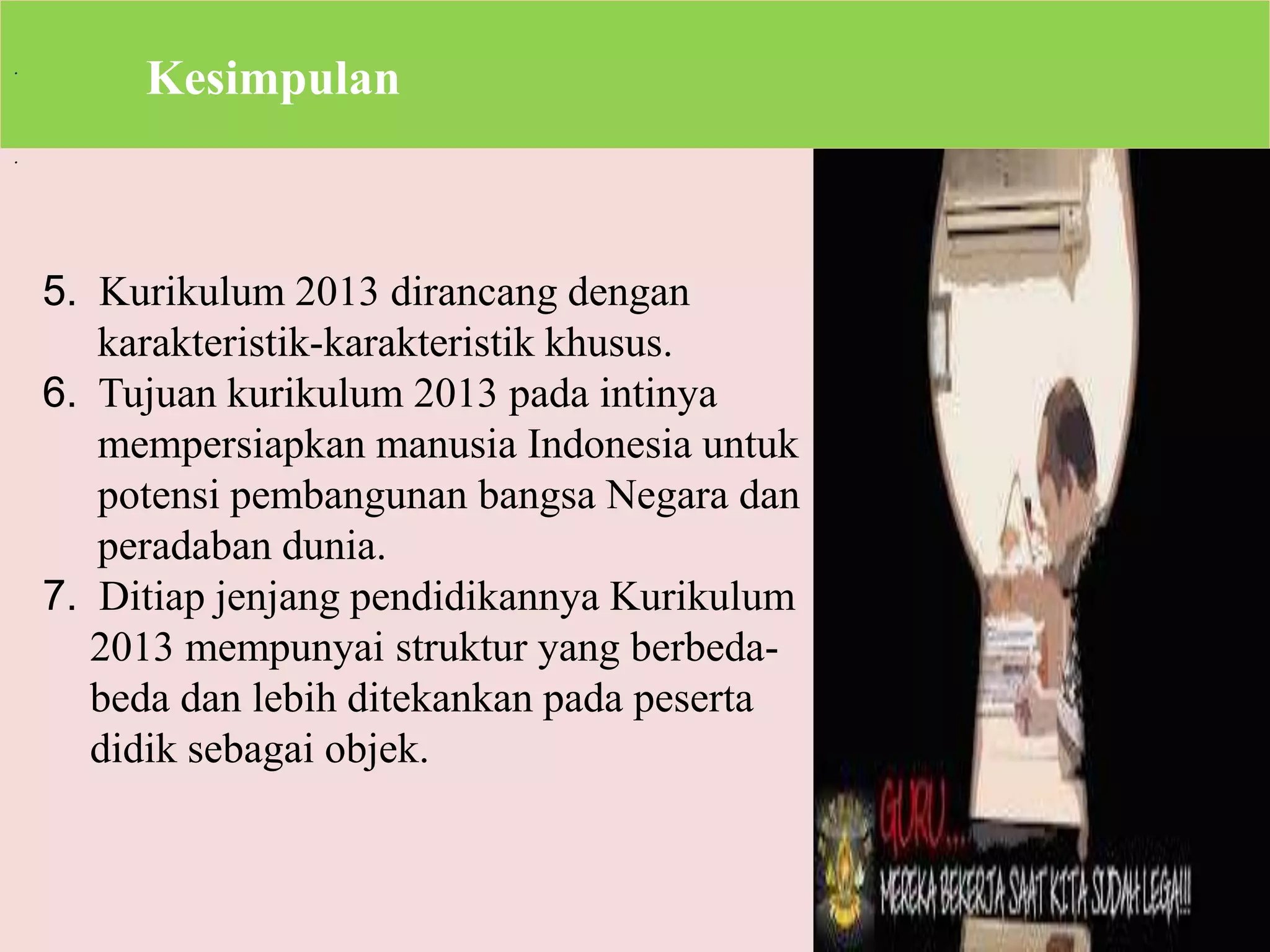 . 
. 
Kesimpulan 
5. Kurikulum 2013 dirancang dengan 
karakteristik-karakteristik khusus. 
6. Tujuan kurikulum 2013 pada intinya 
mempersiapkan manusia Indonesia untuk 
potensi pembangunan bangsa Negara dan 
peradaban dunia. 
7. Ditiap jenjang pendidikannya Kurikulum 
2013 mempunyai struktur yang berbeda-beda 
dan lebih ditekankan pada peserta 
didik sebagai objek. 
 