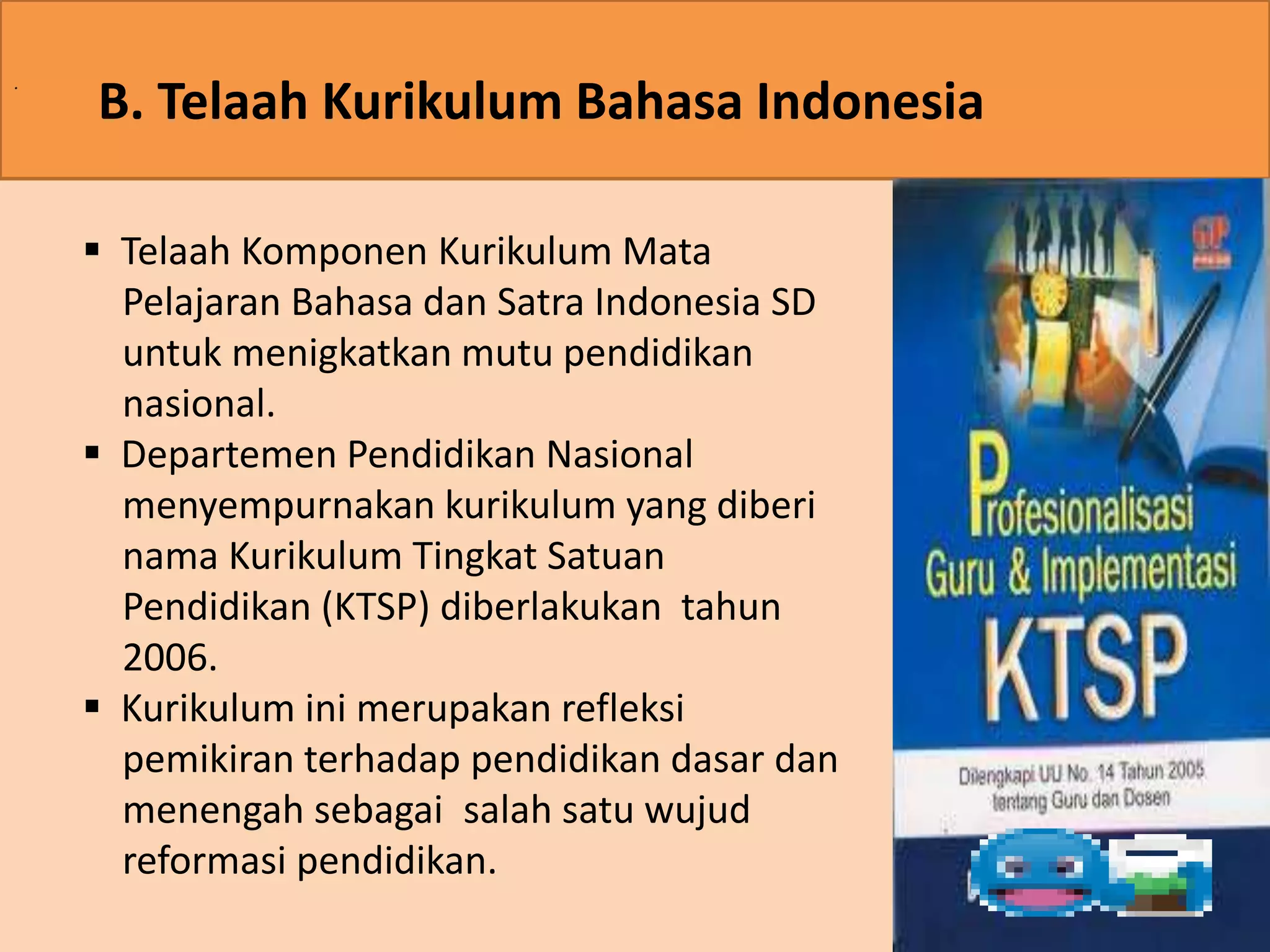 . B. Telaah Kurikulum Bahasa Indonesia 
 Telaah Komponen Kurikulum Mata 
Pelajaran Bahasa dan Satra Indonesia SD 
untuk menigkatkan mutu pendidikan 
nasional. 
 Departemen Pendidikan Nasional 
menyempurnakan kurikulum yang diberi 
nama Kurikulum Tingkat Satuan 
Pendidikan (KTSP) diberlakukan tahun 
2006. 
 Kurikulum ini merupakan refleksi 
pemikiran terhadap pendidikan dasar dan 
menengah sebagai salah satu wujud 
reformasi pendidikan. 
 