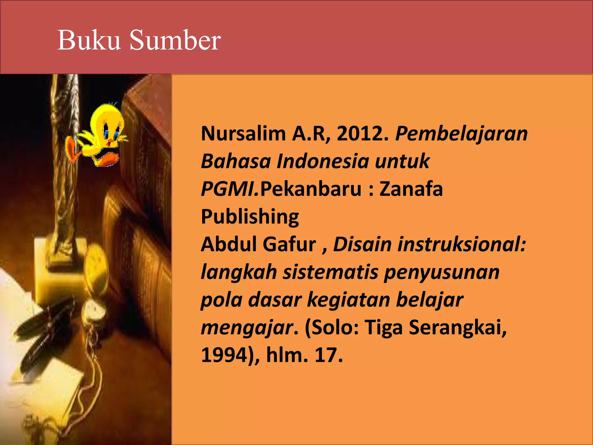 Buku Sumber 
Nursalim A.R, 2012. Pembelajaran 
Bahasa Indonesia untuk 
PGMI.Pekanbaru : Zanafa 
Publishing 
Abdul Gafur , Disain instruksional: 
langkah sistematis penyusunan 
pola dasar kegiatan belajar 
mengajar. (Solo: Tiga Serangkai, 
1994), hlm. 17. 
 