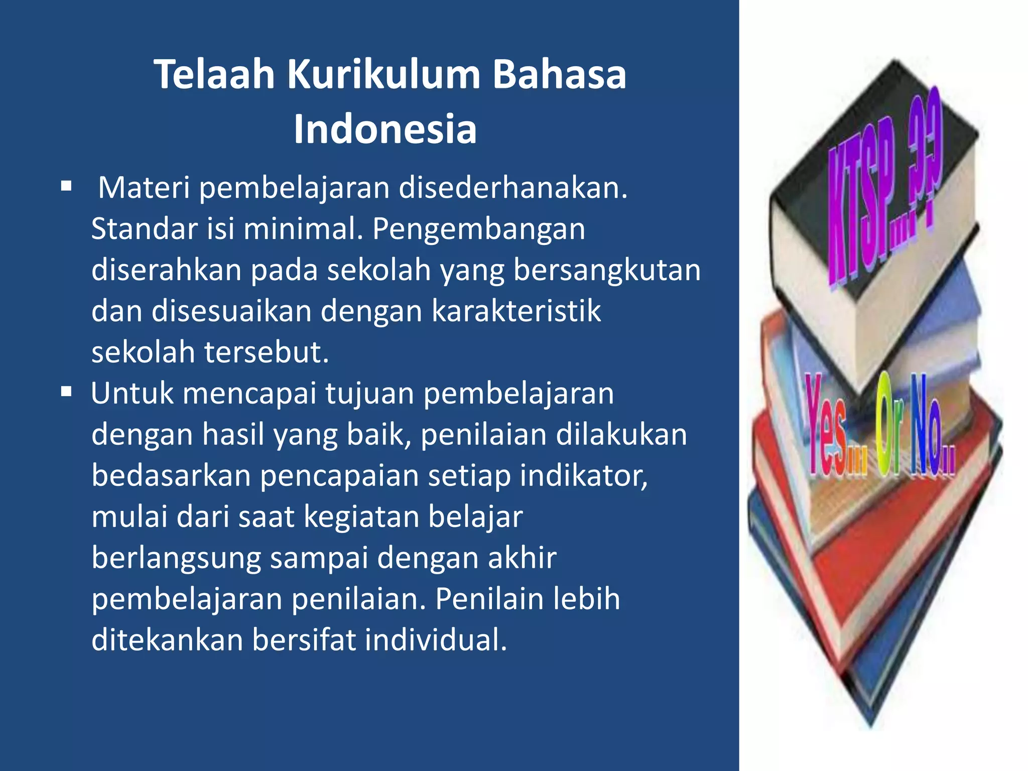 Telaah Kurikulum Bahasa 
Indonesia 
 Materi pembelajaran disederhanakan. 
Standar isi minimal. Pengembangan 
diserahkan pada sekolah yang bersangkutan 
dan disesuaikan dengan karakteristik 
sekolah tersebut. 
 Untuk mencapai tujuan pembelajaran 
dengan hasil yang baik, penilaian dilakukan 
bedasarkan pencapaian setiap indikator, 
mulai dari saat kegiatan belajar 
berlangsung sampai dengan akhir 
pembelajaran penilaian. Penilain lebih 
ditekankan bersifat individual. 
 