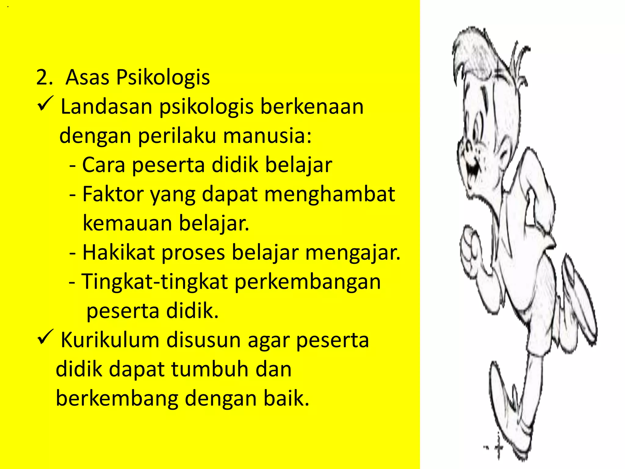 . 
2. Asas Psikologis 
 Landasan psikologis berkenaan 
dengan perilaku manusia: 
- Cara peserta didik belajar 
- Faktor yang dapat menghambat 
kemauan belajar. 
- Hakikat proses belajar mengajar. 
- Tingkat-tingkat perkembangan 
peserta didik. 
 Kurikulum disusun agar peserta 
didik dapat tumbuh dan 
berkembang dengan baik. 
 
