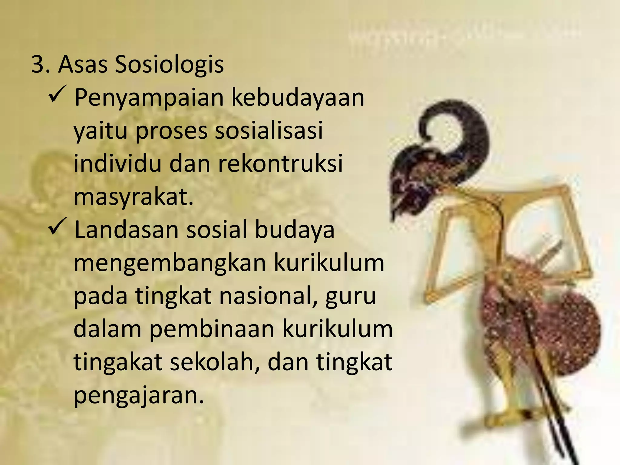 3. Asas Sosiologis 
 Penyampaian kebudayaan 
yaitu proses sosialisasi 
individu dan rekontruksi 
masyrakat. 
 Landasan sosial budaya 
mengembangkan kurikulum 
pada tingkat nasional, guru 
dalam pembinaan kurikulum 
tingakat sekolah, dan tingkat 
pengajaran. 
 