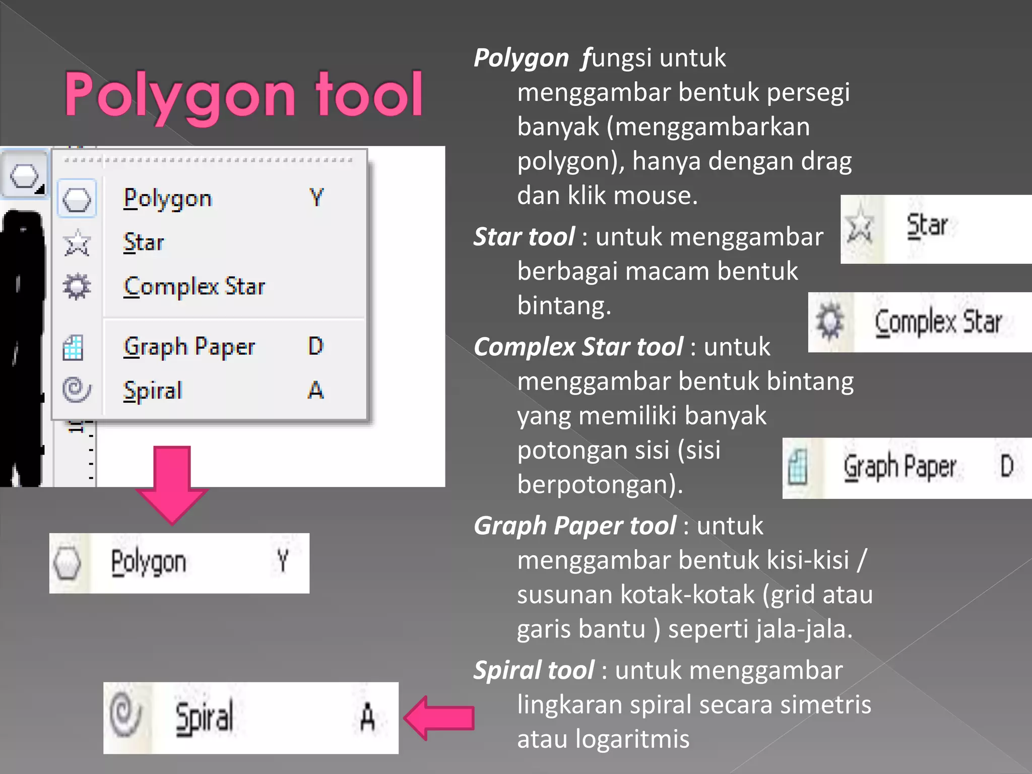 Polygon fungsi untuk 
menggambar bentuk persegi 
banyak (menggambarkan 
polygon), hanya dengan drag 
dan klik mouse. 
Star tool : untuk menggambar 
berbagai macam bentuk 
bintang. 
Complex Star tool : untuk 
menggambar bentuk bintang 
yang memiliki banyak 
potongan sisi (sisi 
berpotongan). 
Graph Paper tool : untuk 
menggambar bentuk kisi-kisi / 
susunan kotak-kotak (grid atau 
garis bantu ) seperti jala-jala. 
Spiral tool : untuk menggambar 
lingkaran spiral secara simetris 
atau logaritmis 
 