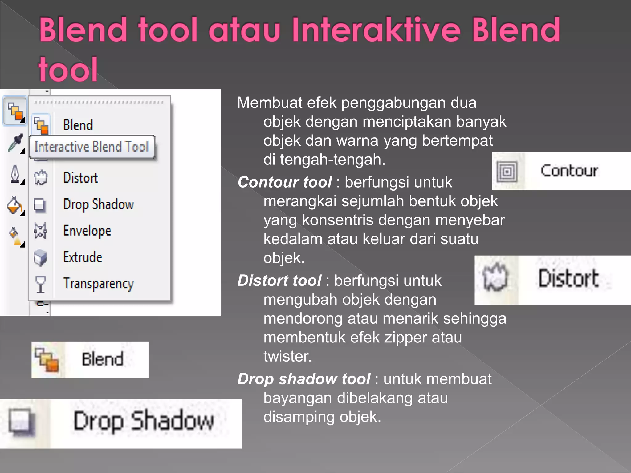 Membuat efek penggabungan dua 
objek dengan menciptakan banyak 
objek dan warna yang bertempat 
di tengah-tengah. 
Contour tool : berfungsi untuk 
merangkai sejumlah bentuk objek 
yang konsentris dengan menyebar 
kedalam atau keluar dari suatu 
objek. 
Distort tool : berfungsi untuk 
mengubah objek dengan 
mendorong atau menarik sehingga 
membentuk efek zipper atau 
twister. 
Drop shadow tool : untuk membuat 
bayangan dibelakang atau 
disamping objek. 
 