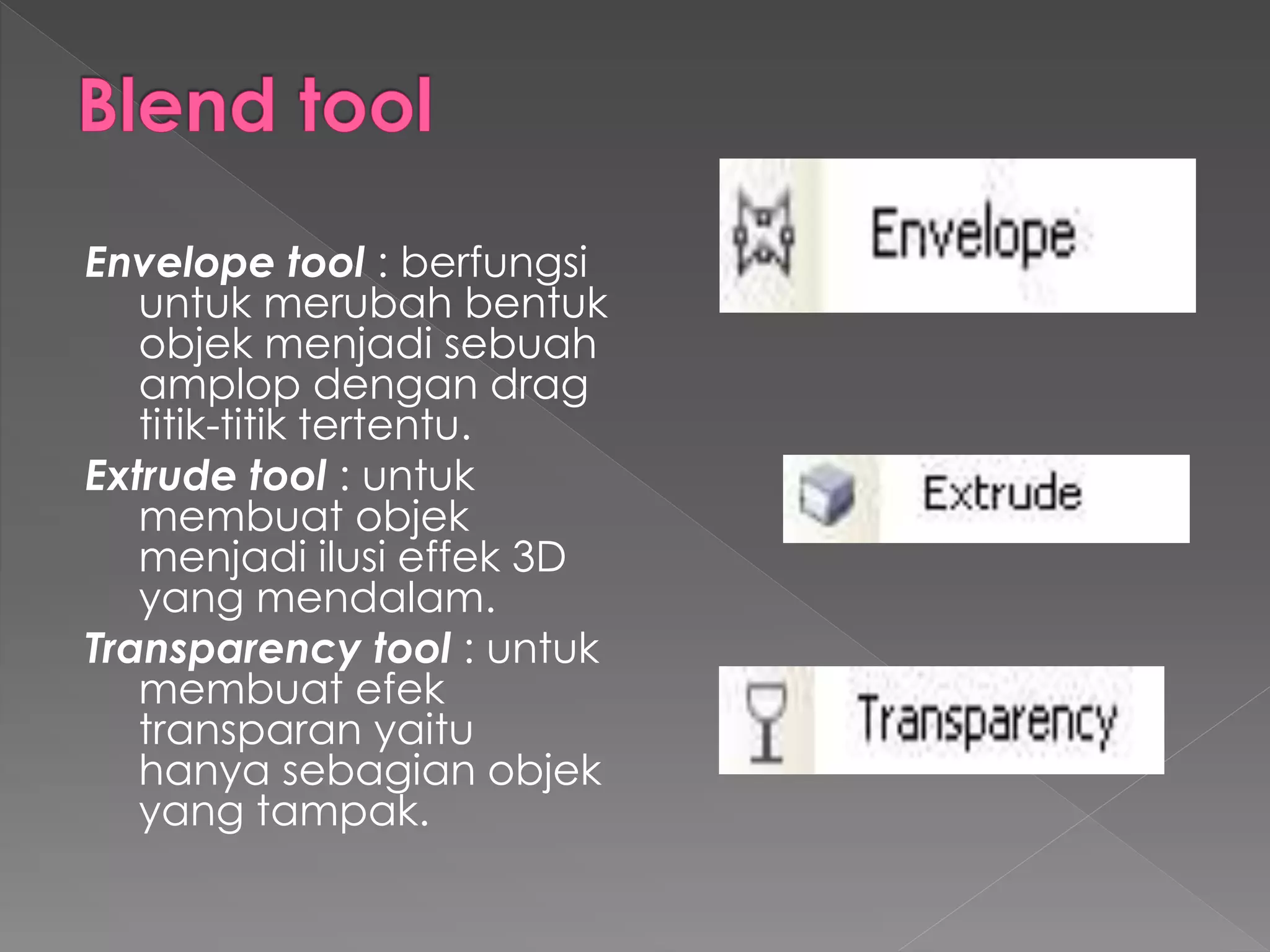 Envelope tool : berfungsi 
untuk merubah bentuk 
objek menjadi sebuah 
amplop dengan drag 
titik-titik tertentu. 
Extrude tool : untuk 
membuat objek 
menjadi ilusi effek 3D 
yang mendalam. 
Transparency tool : untuk 
membuat efek 
transparan yaitu 
hanya sebagian objek 
yang tampak. 
 