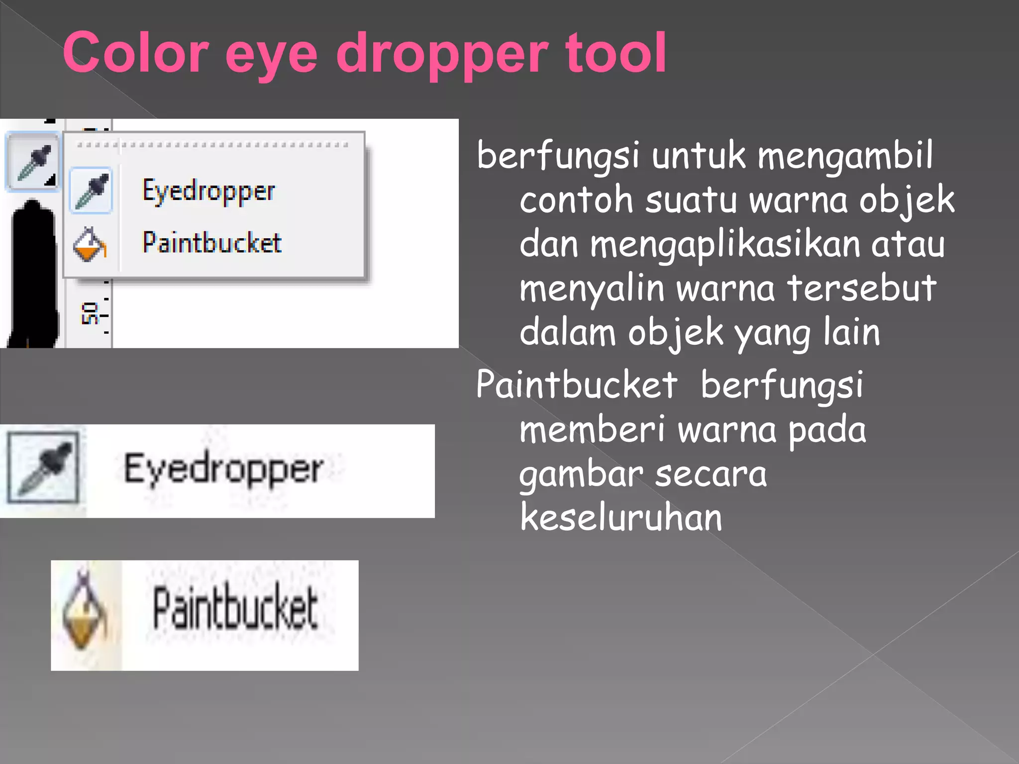 Color eye dropper tool 
berfungsi untuk mengambil 
contoh suatu warna objek 
dan mengaplikasikan atau 
menyalin warna tersebut 
dalam objek yang lain 
Paintbucket berfungsi 
memberi warna pada 
gambar secara 
keseluruhan 
 