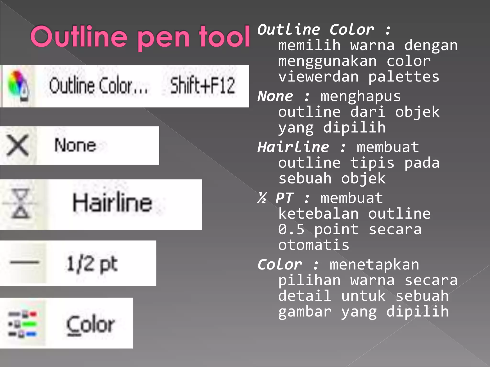 Outline Color : 
memilih warna dengan 
menggunakan color 
viewerdan palettes 
None : menghapus 
outline dari objek 
yang dipilih 
Hairline : membuat 
outline tipis pada 
sebuah objek 
½ PT : membuat 
ketebalan outline 
0.5 point secara 
otomatis 
Color : menetapkan 
pilihan warna secara 
detail untuk sebuah 
gambar yang dipilih 
 