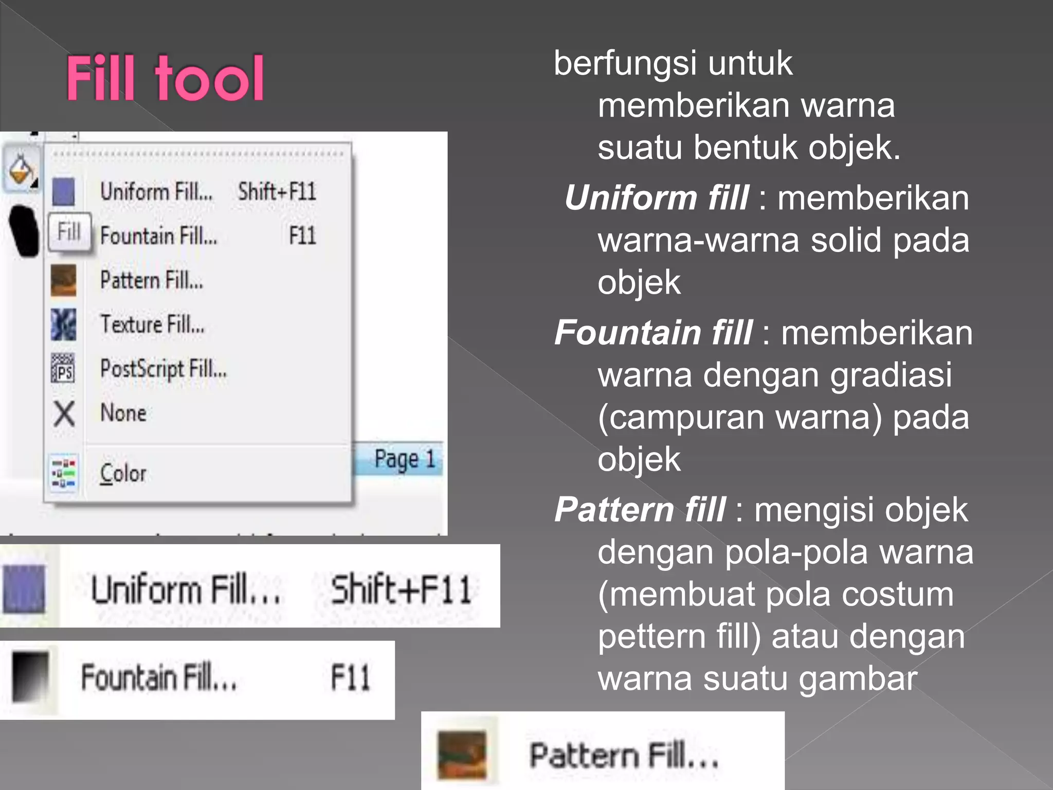berfungsi untuk 
memberikan warna 
suatu bentuk objek. 
Uniform fill : memberikan 
warna-warna solid pada 
objek 
Fountain fill : memberikan 
warna dengan gradiasi 
(campuran warna) pada 
objek 
Pattern fill : mengisi objek 
dengan pola-pola warna 
(membuat pola costum 
pettern fill) atau dengan 
warna suatu gambar 
 