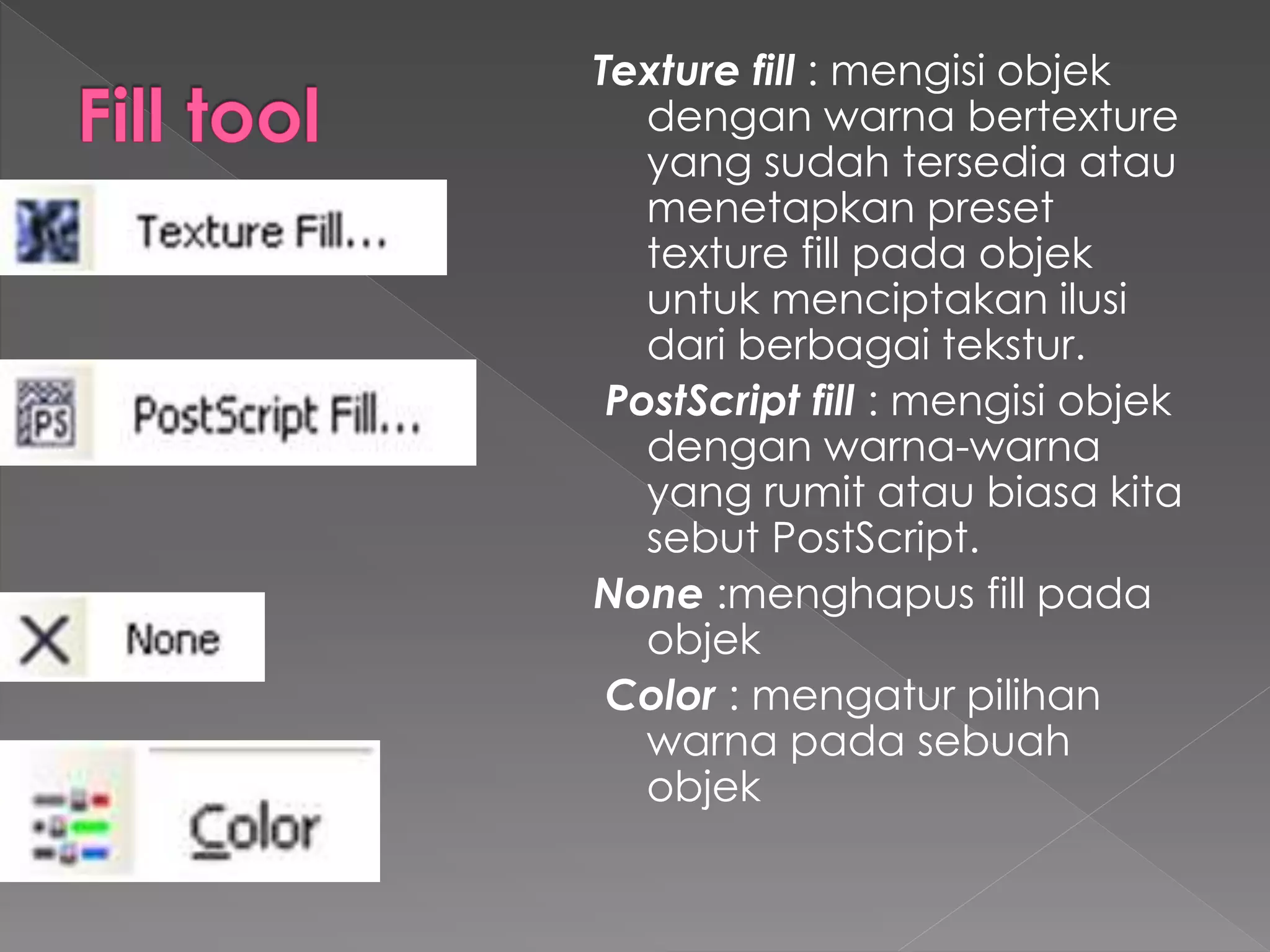 Texture fill : mengisi objek 
dengan warna bertexture 
yang sudah tersedia atau 
menetapkan preset 
texture fill pada objek 
untuk menciptakan ilusi 
dari berbagai tekstur. 
PostScript fill : mengisi objek 
dengan warna-warna 
yang rumit atau biasa kita 
sebut PostScript. 
None :menghapus fill pada 
objek 
Color : mengatur pilihan 
warna pada sebuah 
objek 
 