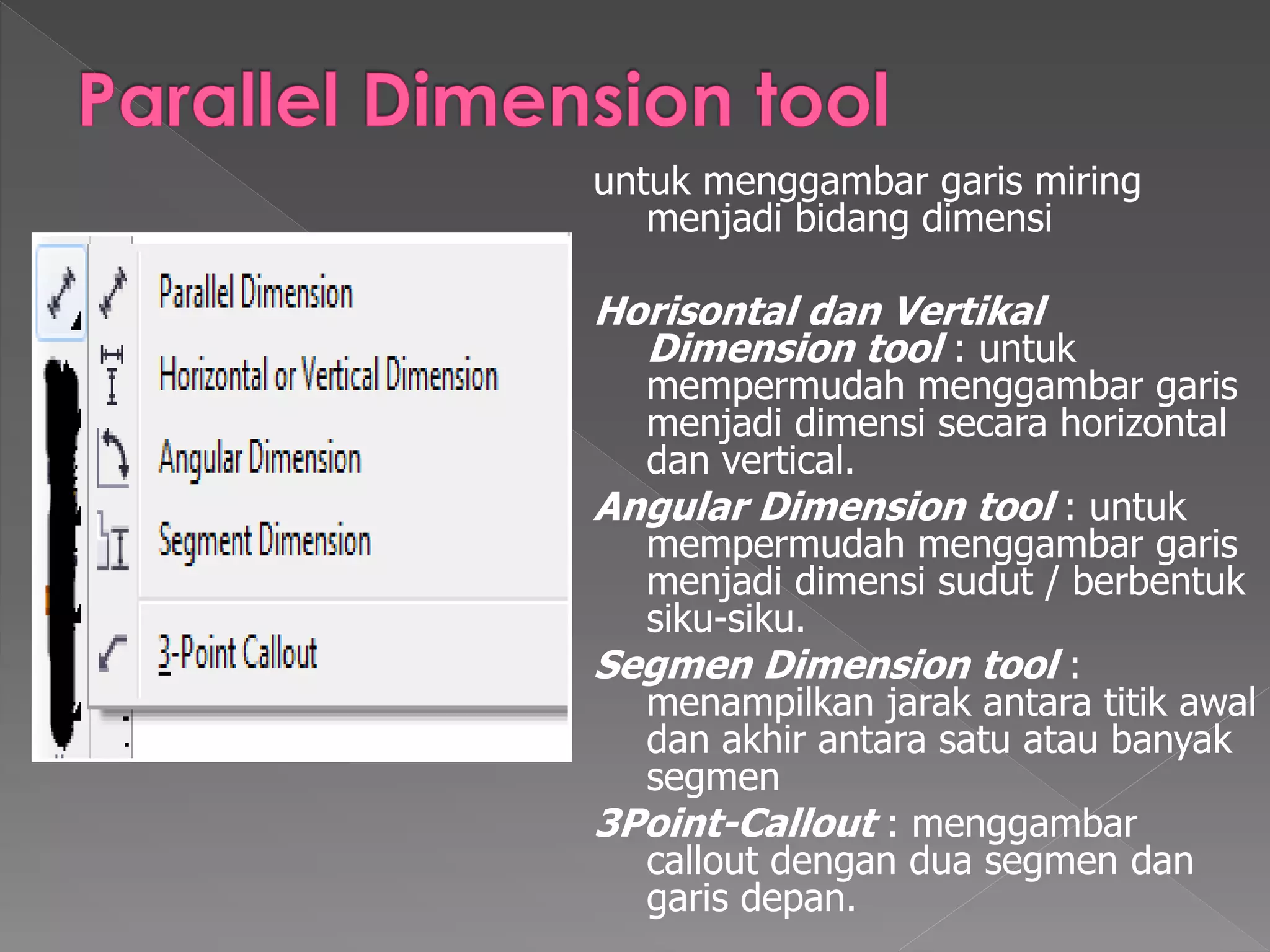 untuk menggambar garis miring 
menjadi bidang dimensi 
Horisontal dan Vertikal 
Dimension tool : untuk 
mempermudah menggambar garis 
menjadi dimensi secara horizontal 
dan vertical. 
Angular Dimension tool : untuk 
mempermudah menggambar garis 
menjadi dimensi sudut / berbentuk 
siku-siku. 
Segmen Dimension tool : 
menampilkan jarak antara titik awal 
dan akhir antara satu atau banyak 
segmen 
3Point-Callout : menggambar 
callout dengan dua segmen dan 
garis depan. 
 